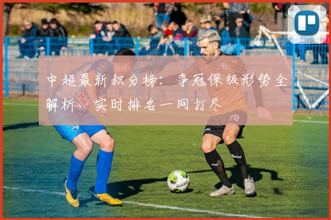 中超最新积分榜：争冠保级形势全解析，实时排名一网打尽