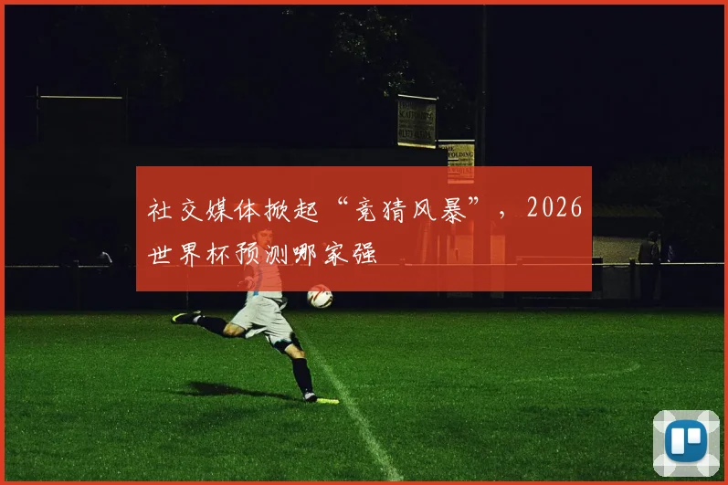 社交媒体掀起“竞猜风暴”，2026世界杯预测哪家强