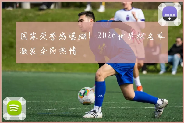国家荣誉感爆棚！2026世界杯名单激发全民热情